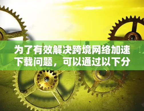 为了有效解决跨境网络加速下载问题,可以通过以下分步实施方案来实现 为了有效解决跨境网络加速下载问题,可以通过以下分步实施方案来实现