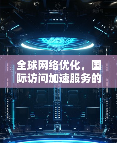 全球网络优化，国际访问加速服务的关键技术与应用