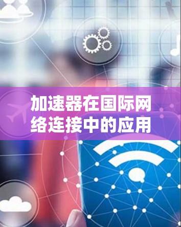 加速器在国际网络连接中的应用面临多重挑战，但通过有效的策略和技术，可以显著优化性能和安全性。以下是对加速器国外网络连接的详细分析