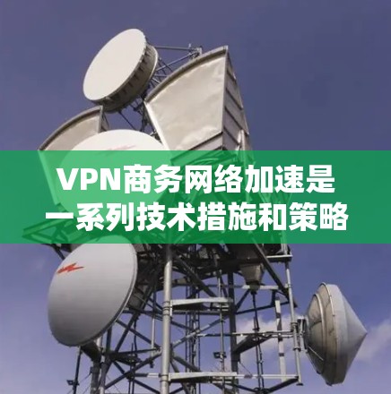 VPN商务网络加速是一系列技术措施和策略，旨在通过优化网络性能和安全性，提升企业在商务环境中的网络效率。以下是对VPN商务网络加速的详细分析