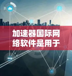 加速器国际网络软件是用于优化跨国网络性能的工具，帮助用户和企业在全球范围内更快地访问网络资源。以下是对该软件的详细分析和总结