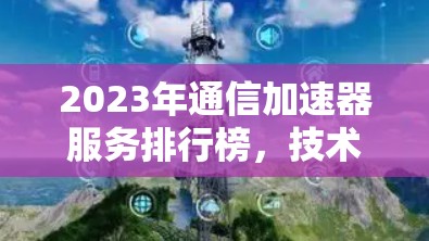 2023年通信加速器服务排行榜,技术创新与应用实践 2023年通信加速器服务排行榜,技术创新与应用实践