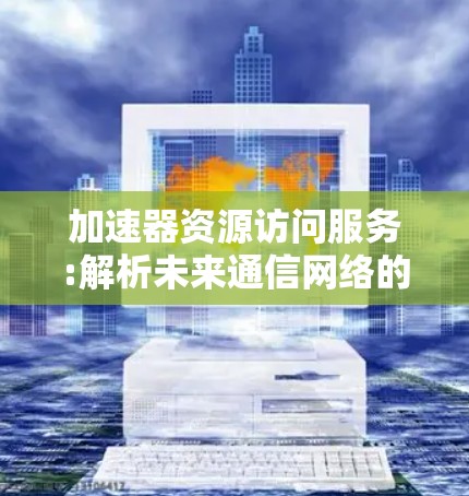 加速器资源访问服务:解析未来通信网络的关键技术 加速器资源访问服务:解析未来通信网络的关键技术