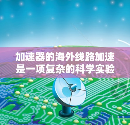 加速器的海外线路加速是一项复杂的科学实验技术，涉及将粒子从国内运输至海外加速器设施进行加速。以下是对此过程的详细分析