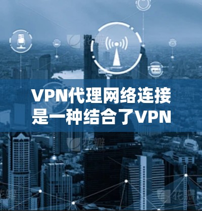 VPN代理网络连接是一种结合了VPN和代理技术的网络配置方法，旨在通过双重保护确保数据的安全和匿名性。以下是关于如何配置和使用VPN代理网络连接的详细指南