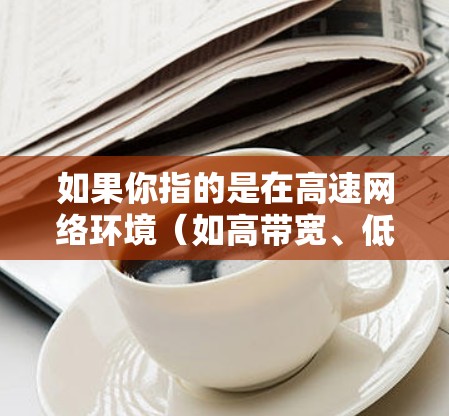 如果你指的是在高速网络环境(如高带宽、低延迟)下使用的网络加速器,那么可以从以下几个方面来理解 如果你指的是在高速网络环境(如高带宽、低延迟)下使用的网络加速器,那么可以从以下几个方面来理解