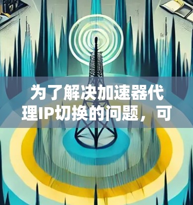 为了解决加速器代理IP切换的问题,可以按照以下步骤进行诊断和修复 为了解决加速器代理IP切换的问题,可以按照以下步骤进行诊断和修复
