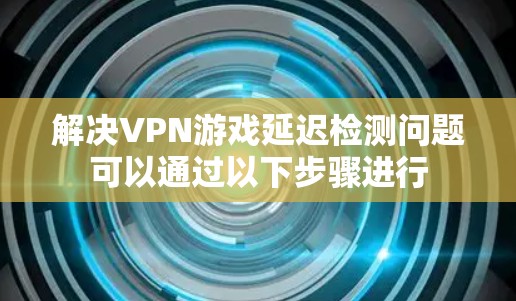 解决VPN游戏延迟检测问题可以通过以下步骤进行