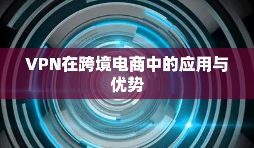 VPN在跨境电商中的应用与优势 VPN在跨境电商中的应用与优势