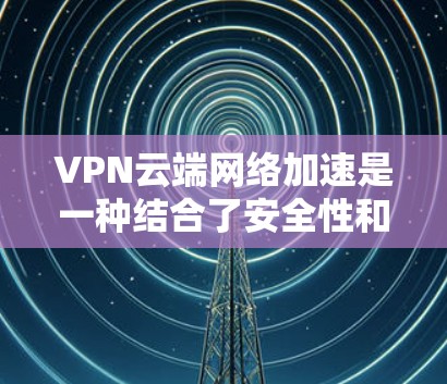VPN云端网络加速是一种结合了安全性和速度的网络优化技术，通过云计算优势动态调整和优化网络路径，确保数据高效、安全地传输。以下是对这一技术的详细分析和总结