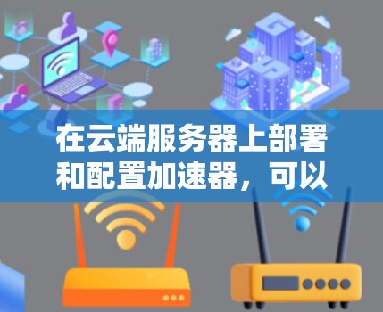 在云端服务器上部署和配置加速器，可以按照以下步骤进行