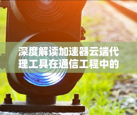 深度解读加速器云端代理工具在通信工程中的应用价值