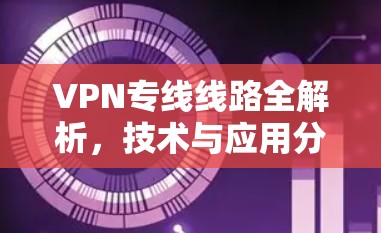 VPN专线线路全解析,技术与应用分析 VPN专线线路全解析,技术与应用分析