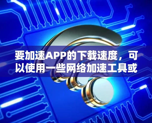 要加速APP的下载速度，可以使用一些网络加速工具或浏览器插件来帮助加快下载速度。以下是一些常见的方法和工具