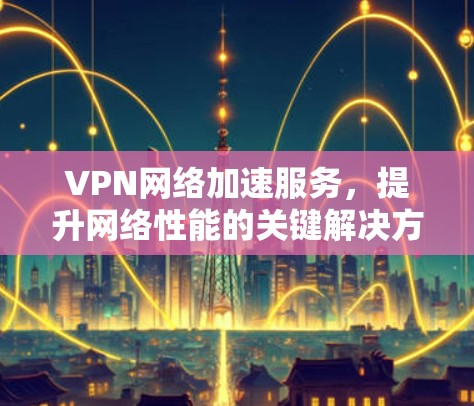 VPN网络加速服务,提升网络性能的关键解决方案 VPN网络加速服务,提升网络性能的关键解决方案