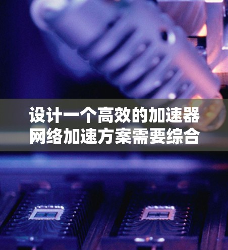 设计一个高效的加速器网络加速方案需要综合考虑多个因素，以下是一个结构化的解决方案