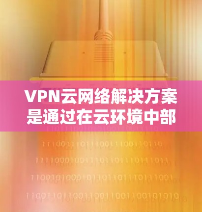 VPN云网络解决方案是通过在云环境中部署虚拟专用网络，解决网络安全、连接远程办公、数据隐私保护等多方面的问题。以下是对该解决方案的详细分析和建议