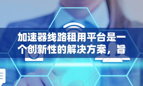 加速器线路租用平台是一个创新性的解决方案，旨在为科研机构和教育机构提供便捷的加速器使用服务。以下是对此平台的详细分析和总结