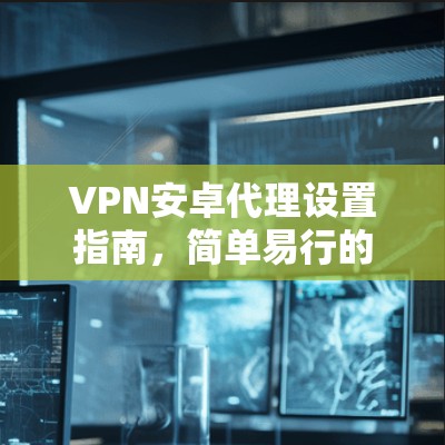 VPN安卓代理设置指南,简单易行的步骤说明 VPN安卓代理设置指南,简单易行的步骤说明