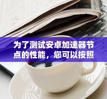 为了测试安卓加速器节点的性能，您可以按照以下步骤进行