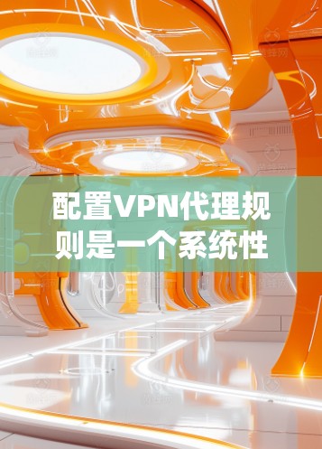 配置VPN代理规则是一个系统性的过程，需要按照以下步骤进行，以确保VPN服务的安全、效率和可管理性