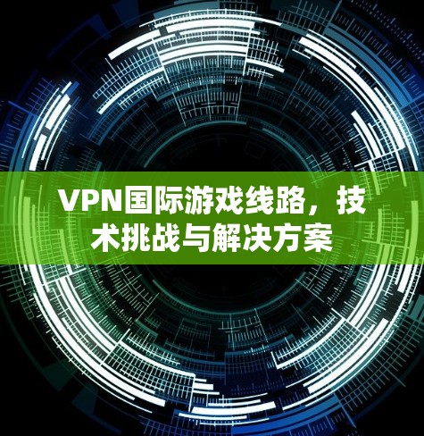 VPN国际游戏线路，技术挑战与解决方案