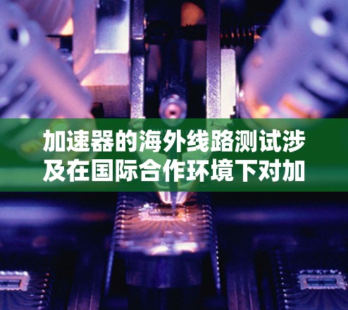 加速器的海外线路测试涉及在国际合作环境下对加速器性能和实验结果进行评估和验证。以下是该测试的详细分析