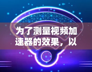 为了测量视频加速器的效果,以下是一份有条理的指南,帮助您选择和使用合适的工具 为了测量视频加速器的效果,以下是一份有条理的指南,帮助您选择和使用合适的工具