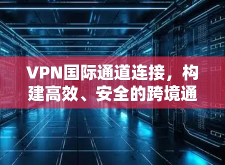 VPN国际通道连接，构建高效、安全的跨境通信桥梁