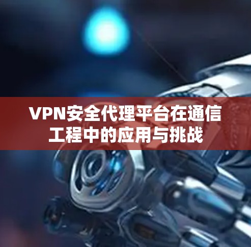 VPN安全代理平台在通信工程中的应用与挑战