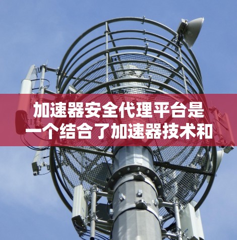 加速器安全代理平台是一个结合了加速器技术和安全代理功能的综合平台，旨在在加速器环境中提供安全的数据处理和传输解决方案。以下是关于加速器安全代理平台的详细分析和总结
