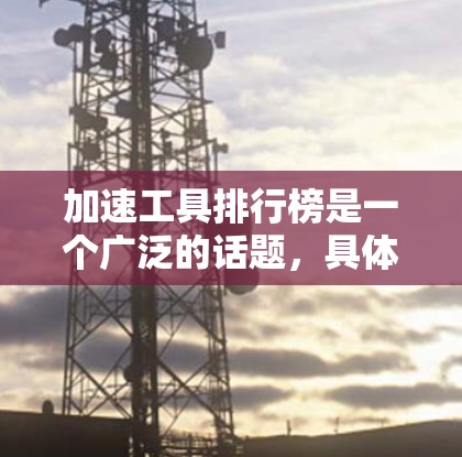 加速工具排行榜是一个广泛的话题，具体含义可能因上下文而异。以下是一些常见的加速工具类型及其示例，供你参考