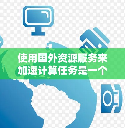 使用国外资源服务来加速计算任务是一个复杂而多维度的挑战，涉及技术、合规、网络等多个方面。以下是对这一问题的总结和分析