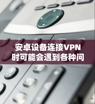 安卓设备连接VPN时可能会遇到各种问题，以下是一个有条理的解决步骤