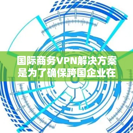 国际商务VPN解决方案是为了确保跨国企业在全球范围内的数据传输和管理中保持高安全性、稳定性和合规性。以下是详细的解决方案步骤