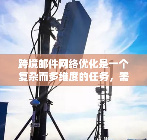 跨境邮件网络优化是一个复杂而多维度的任务，需要综合考虑法律、技术、内容、成本和用户体验等多个方面。以下是对跨境邮件网络优化的系统化总结