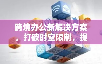 跨境办公新解决方案，打破时空限制，提升工作效率