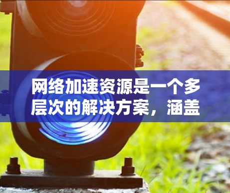 网络加速资源是一个多层次的解决方案，涵盖硬件、软件、配置和服务等多个方面。以下是针对个人用户和小型企业用户的分步指南，帮助您优化网络性能