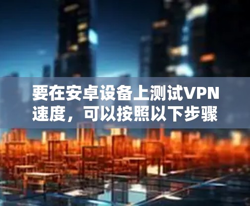 要在安卓设备上测试VPN速度，可以按照以下步骤进行