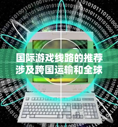 国际游戏线路的推荐涉及跨国运输和全球化市场拓展，以下是一些国际游戏线路的推荐方向和考虑因素