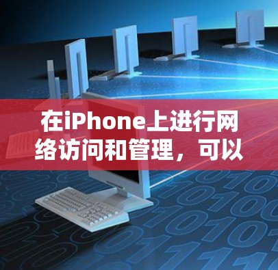 在iPhone上进行网络访问和管理，可以通过以下几种方式和工具实现