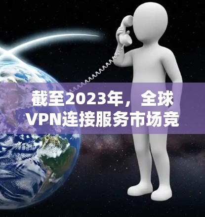 截至2023年，全球VPN连接服务市场竞争激烈，以下是一些主要的提供商和推荐，供您参考