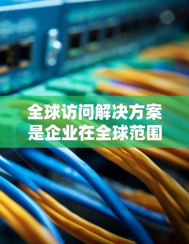 全球访问解决方案是企业在全球范围内高效访问数据和应用程序的关键策略，涉及多个方面的考量和实施。以下是对这一解决方案的详细分析和总结